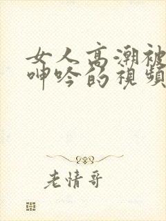 女人高潮被爽到呻吟的视频 女人高潮被爽到呻吟的视频
