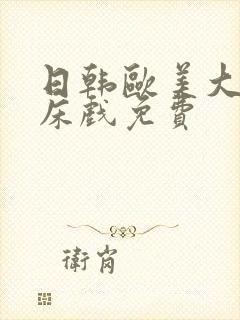 日韩欧美大尺度床戏免费 日韩欧美大尺度床戏免费