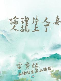 伦理片人妻被黑人搞上了