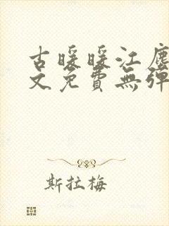古暖暖江尘御全文免费无弹窗 古暖暖江尘御全文免费无弹窗