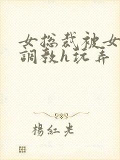女总裁被女下属调教h玩弄