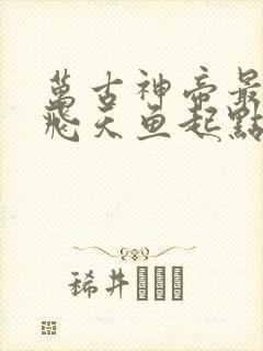 万古神帝最新章飞天鱼起点笔趣阁