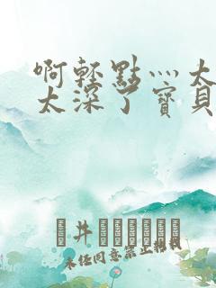 啊轻点灬太粗嗯太深了宝贝