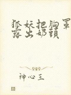狐妖把胸罩脱了露出奶头 狐妖把胸罩脱了露出奶头