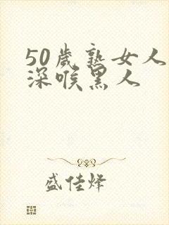 50岁熟女人妻深喉黑人