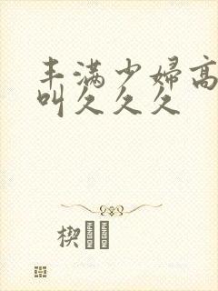 丰满少妇高潮惨叫久久久