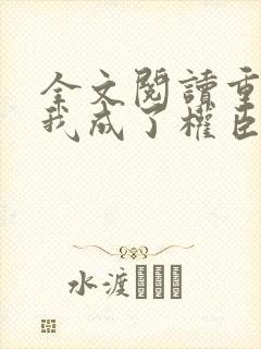 全文阅读重生后我成了权臣的掌中娇