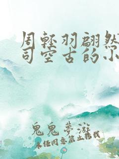 周轻羽翩然仙子司空古的小说超前 周轻羽翩然仙子司空古的小说超前