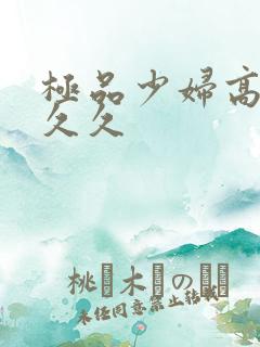极品少妇高潮久久久 极品少妇高潮久久久