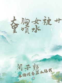 大胸女被艹的逼里喷水