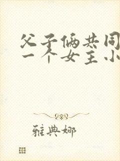 父子俩共同拥有一个女主小说