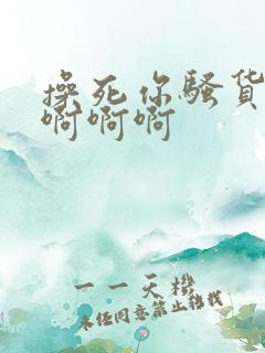 操死你骚货啊啊啊啊啊 操死你骚货啊啊啊啊啊