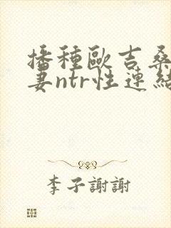 播种欧吉桑与人妻ntr性连结 播种欧吉桑与人妻ntr性连结