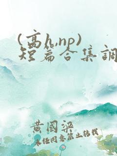 (高h,np)短篇合集调教 (高h,np)短篇合集调教