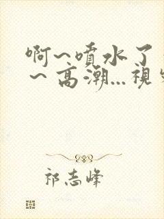 啊~喷水了~嗯~高潮...视频