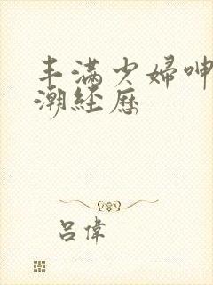丰满少妇呻吟高潮经历 丰满少妇呻吟高潮经历