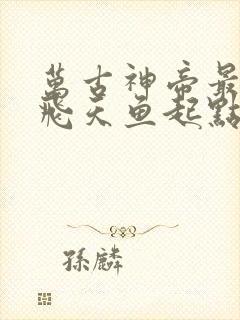 万古神帝最新章飞天鱼起点