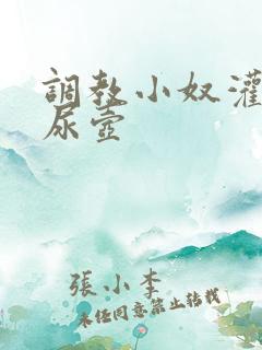 调教小奴灌尿当尿壶