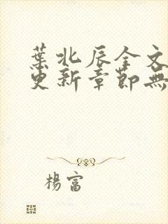 叶北辰全文最新更新章节无弹窗 叶北辰全文最新更新章节无弹窗