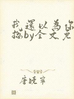 我还以为你是霸总by全文免费阅读