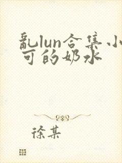 乱lun合集小可的奶水