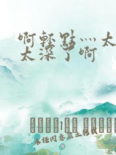 啊轻点灬太粗嗯太深了啊