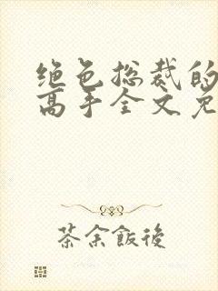 绝色总裁的超级高手全文免费阅读 绝色总裁的超级高手全文免费阅读