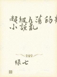 超级h荡的辣文小说乱