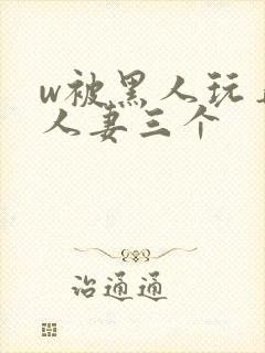 w被黑人玩弄的人妻三个