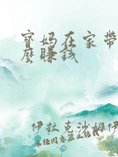 宝妈在家带娃怎么赚钱