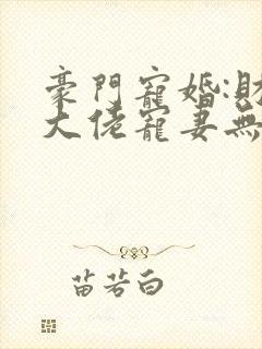 豪门宠婚:财阀大佬宠妻无度 豪门宠婚:财阀大佬宠妻无度