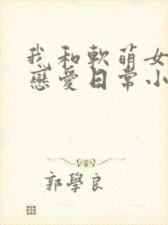 我和软萌女友的恋爱日常小说完整