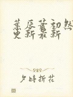 叶辰萧初然刚刚更新最新 叶辰萧初然刚刚更新最新