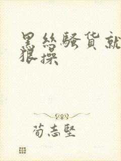 黑丝骚货就得狠狠操