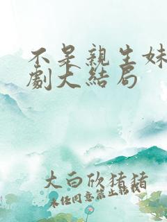 不是亲生妹妹短剧大结局 不是亲生妹妹短剧大结局