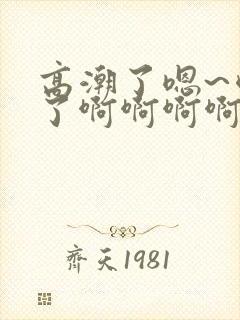 高潮了嗯~喷水了啊啊啊啊