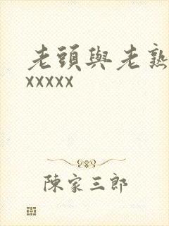老头与老熟妇xxxxxx 老头与老熟妇xxxxxx