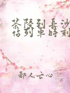 茶陵到长沙火车站列车时刻表 茶陵到长沙火车站列车时刻表