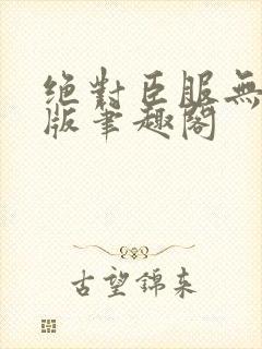 绝对臣服无删减版笔趣阁 绝对臣服无删减版笔趣阁