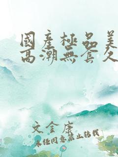 国产极品美女到高潮无套久久