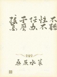 孩子任性不听话怎么办不听话怎么管教