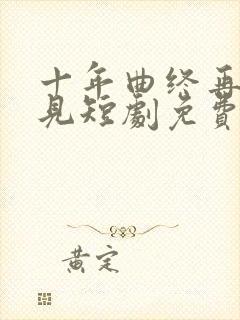 十年曲终再也不见短剧免费观看全集高清在线