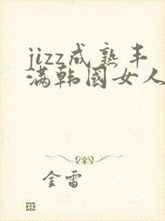jizz成熟丰满韩国女人蘑菇视频