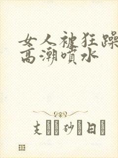 女人被狂躁c到高潮喷水 女人被狂躁c到高潮喷水