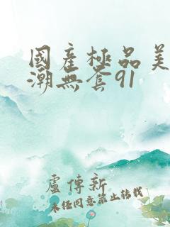 国产极品美女高潮无套91