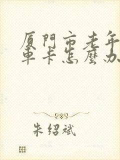 厦门市老年人乘车卡怎么办理