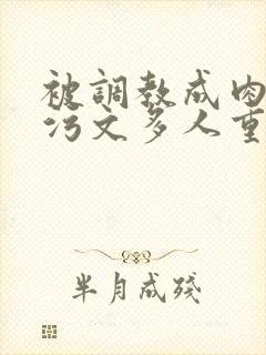 被调教成肉便器污文多人重口暗黑 被调教成肉便器污文多人重口暗黑