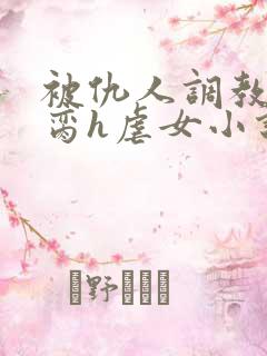 被仇人调教成禁脔h虐女小说