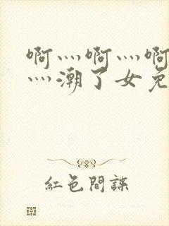啊灬啊灬啊灬快灬潮了女免费视频 啊灬啊灬啊灬快灬潮了女免费视频