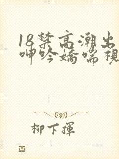 18禁高潮出水呻吟娇喘视频